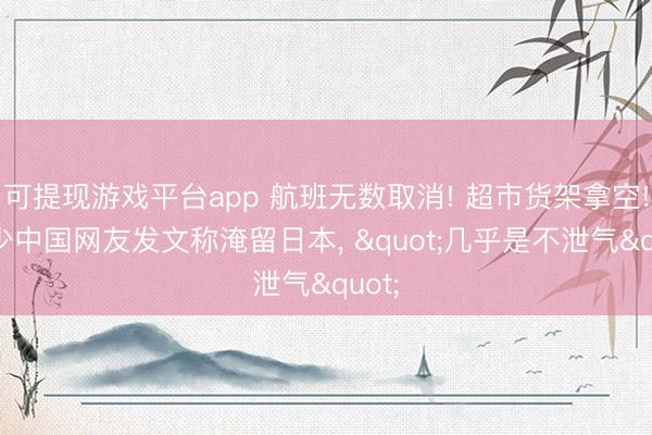 可提现游戏平台app 航班无数取消! 超市货架拿空! 不少中国网友发文称淹留日本, "几乎是不泄气"