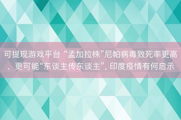 可提现游戏平台 “孟加拉株”尼帕病毒致死率更高、更可能“东谈主传东谈主”, 印度疫情有何启示