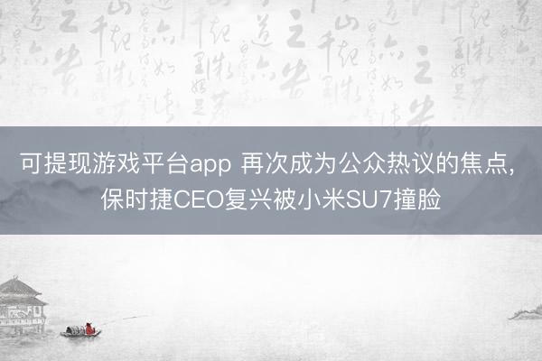 可提现游戏平台app 再次成为公众热议的焦点, 保时捷CEO复兴被小米SU7撞脸
