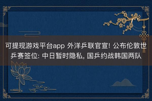 可提现游戏平台app 外洋乒联官宣! 公布伦敦世乒赛签位: 中日暂时隐私, 国乒约战韩国两队