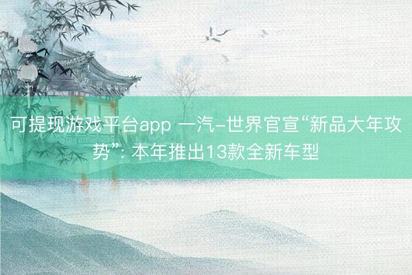 可提现游戏平台app 一汽-世界官宣“新品大年攻势”: 本年推出13款全新车型