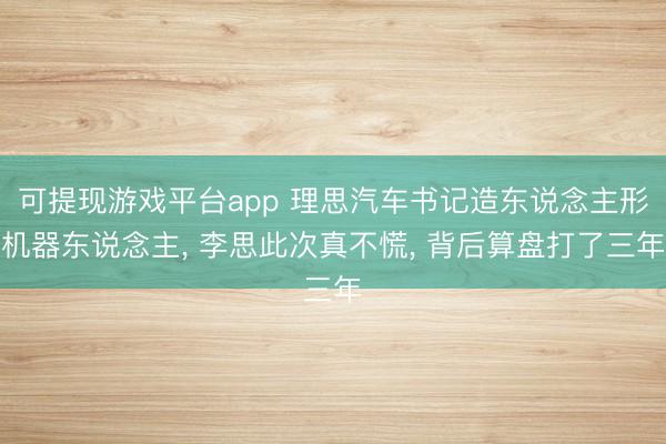 可提现游戏平台app 理思汽车书记造东说念主形机器东说念主, 李思此次真不慌, 背后算盘打了三年
