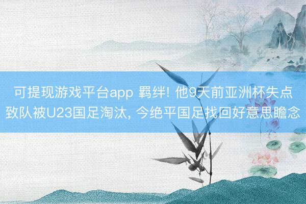 可提现游戏平台app 羁绊! 他9天前亚洲杯失点致队被U23国足淘汰, 今绝平国足找回好意思瞻念