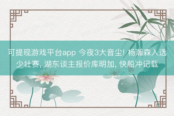 可提现游戏平台app 今夜3大音尘! 杨瀚森入选少壮赛, 湖东谈主报价库明加, 快船冲记载