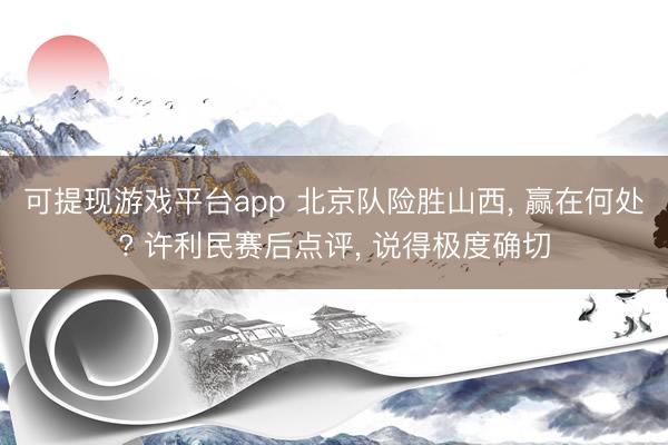 可提现游戏平台app 北京队险胜山西, 赢在何处? 许利民赛后点评, 说得极度确切