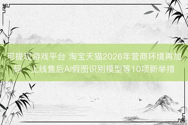 可提现游戏平台 淘宝天猫2026年营商环境再加码：上线售后AI假图识别模型等10项新举措