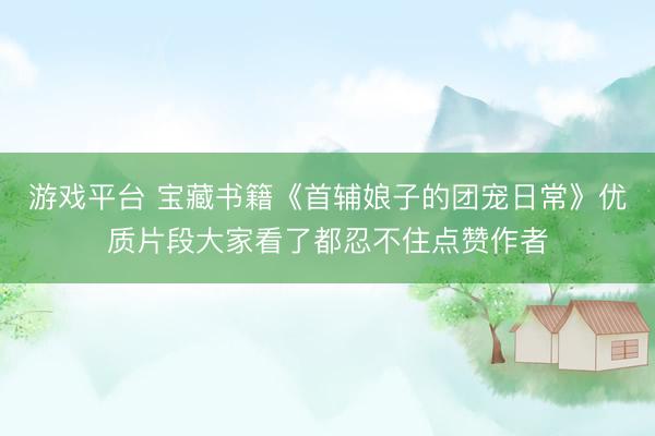 游戏平台 宝藏书籍《首辅娘子的团宠日常》优质片段大家看了都忍不住点赞作者
