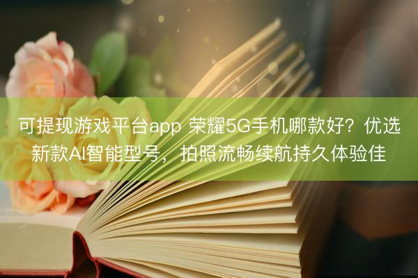 可提现游戏平台app 荣耀5G手机哪款好？优选新款AI智能型号，拍照流畅续航持久体验佳