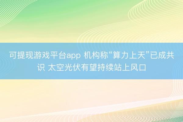可提现游戏平台app 机构称“算力上天”已成共识 太空光伏有望持续站上风口