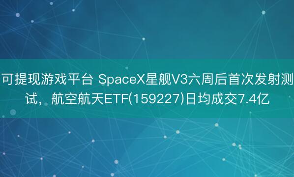 可提现游戏平台 SpaceX星舰V3六周后首次发射测试，航空航天ETF(159227)日均成交7.4亿