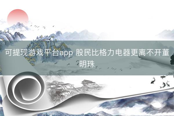 可提现游戏平台app 股民比格力电器更离不开董明珠