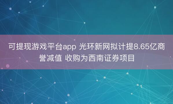可提现游戏平台app 光环新网拟计提8.65亿商誉减值 收购为西南证券项目