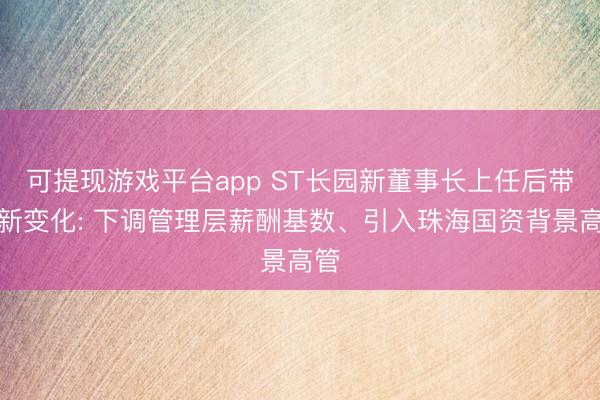可提现游戏平台app ST长园新董事长上任后带来新变化: 下调管理层薪酬基数、引入珠海国资背景高管