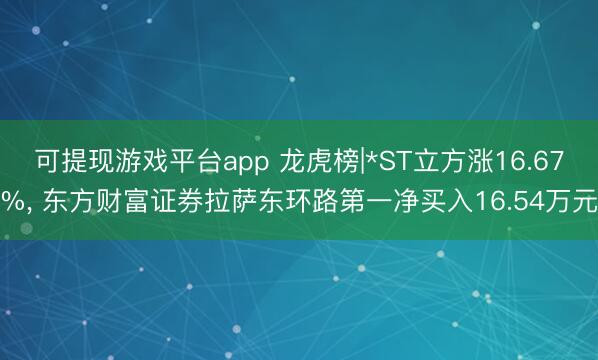 可提现游戏平台app 龙虎榜|*ST立方涨16.67%, 东方财富证券拉萨东环路第一净买入16.54万元