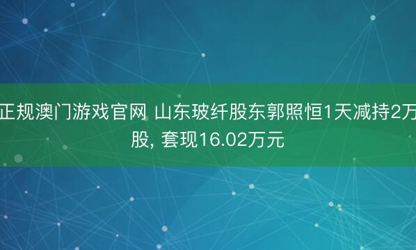 正规澳门游戏官网 山东玻纤股东郭照恒1天减持2万股, 套现16.02万元
