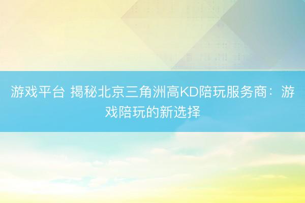 游戏平台 揭秘北京三角洲高KD陪玩服务商：游戏陪玩的新选择