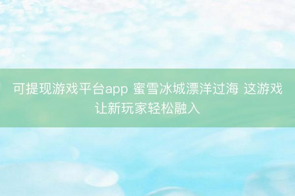 可提现游戏平台app 蜜雪冰城漂洋过海 这游戏让新玩家轻松融入