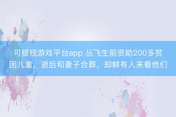 可提现游戏平台app 丛飞生前资助200多贫困儿童，逝后和妻子合葬，却鲜有人来看他们