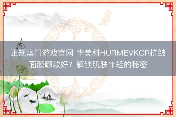 正规澳门游戏官网 华美科HURMEVKOR抗皱面膜哪款好？解锁肌肤年轻的秘密