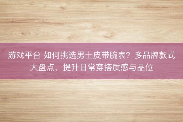 游戏平台 如何挑选男士皮带腕表？多品牌款式大盘点，提升日常穿搭质感与品位