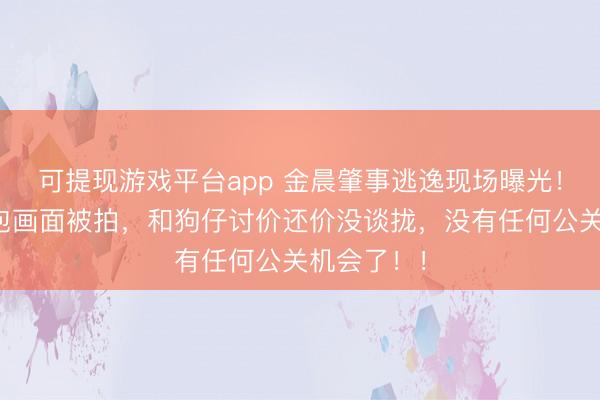 可提现游戏平台app 金晨肇事逃逸现场曝光！女助理顶包画面被拍，和狗仔讨价还价没谈拢，没有任何公关机会了！！