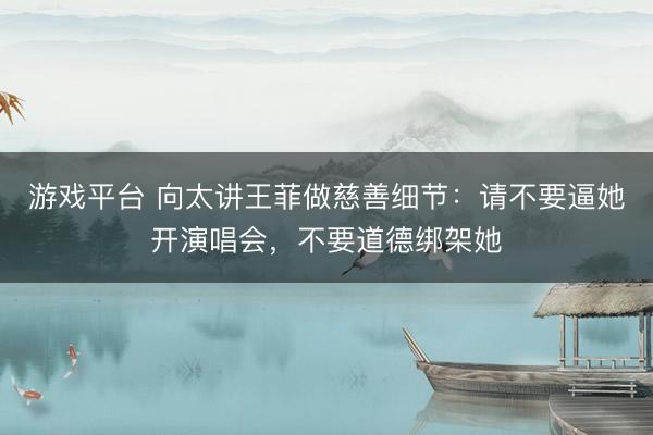 游戏平台 向太讲王菲做慈善细节：请不要逼她开演唱会，不要道德绑架她