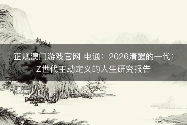 正规澳门游戏官网 电通：2026清醒的一代：Z世代主动定义的人生研究报告