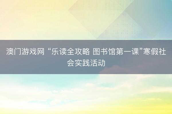 澳门游戏网 “乐读全攻略 图书馆第一课”寒假社会实践活动