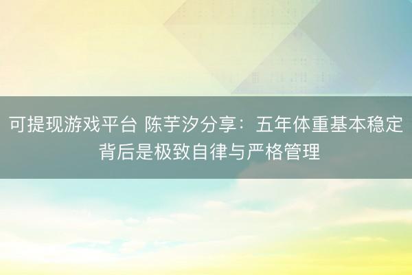 可提现游戏平台 陈芋汐分享:五年体重基本稳定 背后是极致自律与严格管理