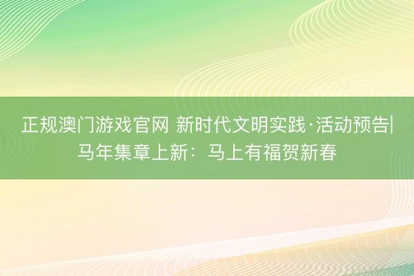 正规澳门游戏官网 新时代文明实践·活动预告|马年集章上新：马上有福贺新春