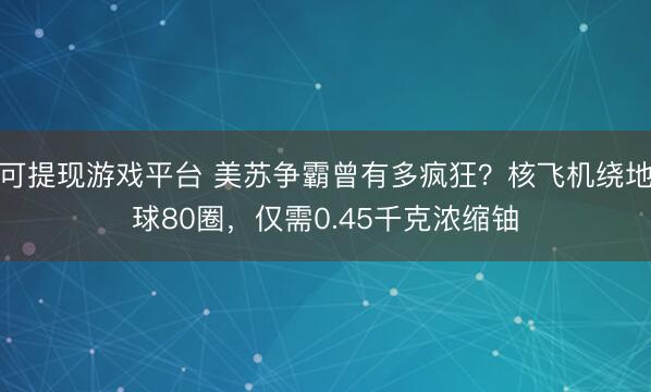 可提现游戏平台 美苏争霸曾有多疯狂?核飞机绕地球80圈,仅需0.45千克浓缩铀