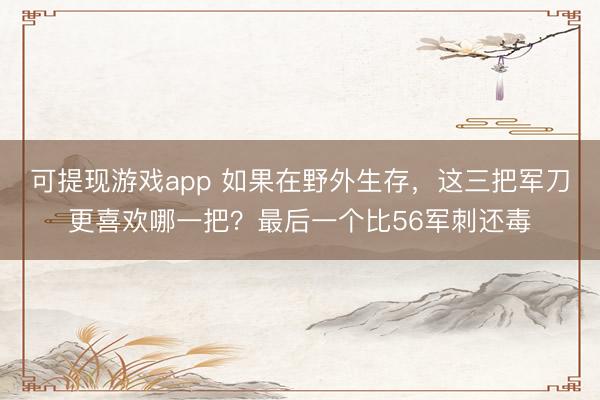 可提现游戏app 如果在野外生存，这三把军刀更喜欢哪一把？最后一个比56军刺还毒