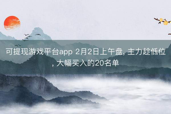可提现游戏平台app 2月2日上午盘， 主力趁低位， 大幅买入的20名单