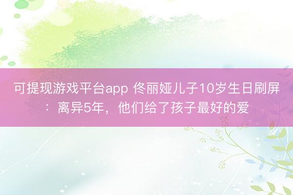 可提现游戏平台app 佟丽娅儿子10岁生日刷屏：离异5年，他们给了孩子最好的爱