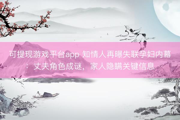 可提现游戏平台app 知情人再曝失联孕妇内幕：丈夫角色成谜，家人隐瞒关键信息