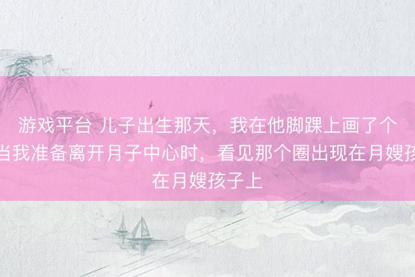 游戏平台 儿子出生那天，我在他脚踝上画了个圈，当我准备离开月子中心时，看见那个圈出现在月嫂孩子上