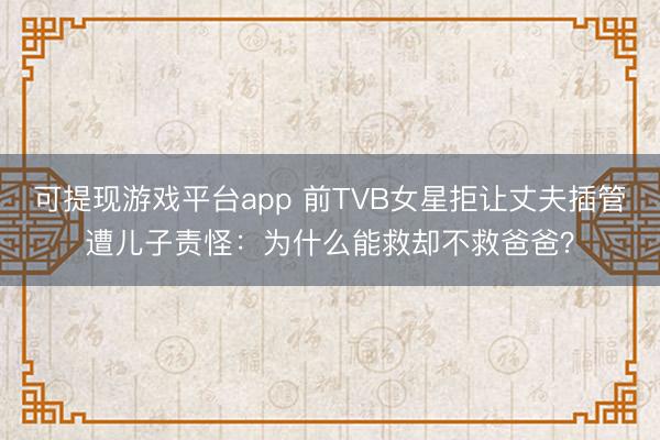 可提现游戏平台app 前TVB女星拒让丈夫插管遭儿子责怪：为什么能救却不救爸爸？