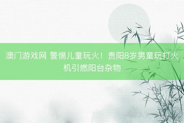 澳门游戏网 警惕儿童玩火！贵阳8岁男童玩打火机引燃阳台杂物