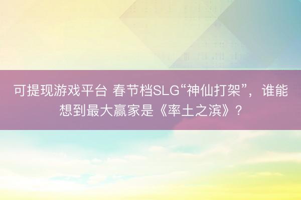 可提现游戏平台 春节档SLG“神仙打架”，谁能想到最大赢家是《率土之滨》？