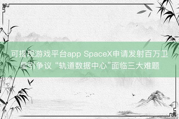 可提现游戏平台app SpaceX申请发射百万卫星引争议 “轨道数据中心”面临三大难题