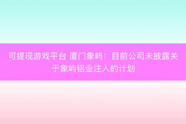 可提现游戏平台 厦门象屿：目前公司未披露关于象屿铝业注入的计划