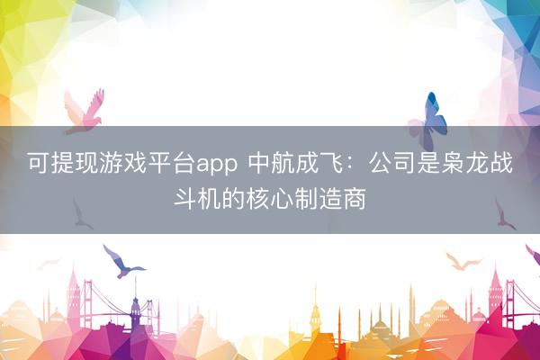 可提现游戏平台app 中航成飞：公司是枭龙战斗机的核心制造商