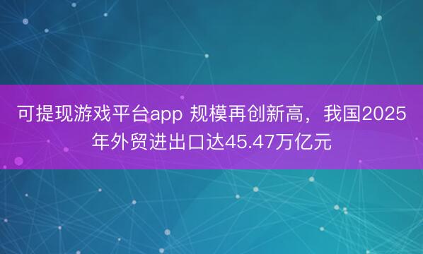 可提现游戏平台app 规模再创新高，我国2025年外贸进出口达45.47万亿元