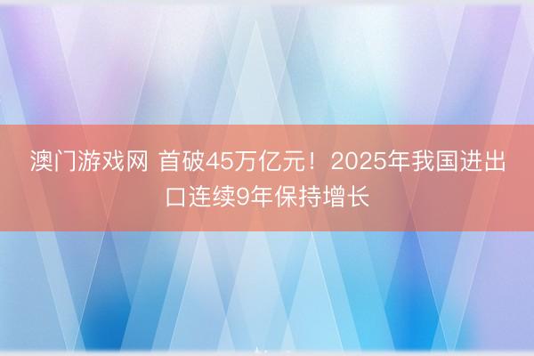 澳门游戏网 首破45万亿元！2025年我国进出口连续9年保持增长