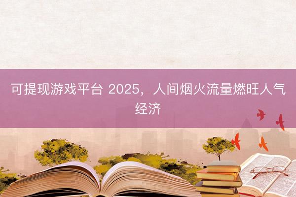 可提现游戏平台 2025，人间烟火流量燃旺人气经济