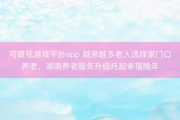 可提现游戏平台app 越来越多老人选择家门口养老,湖南养老服务升级托起幸福晚年