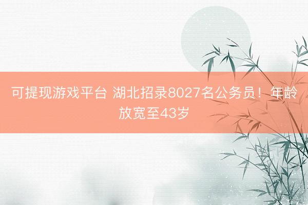 可提现游戏平台 湖北招录8027名公务员！年龄放宽至43岁
