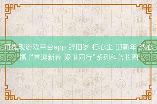 可提现游戏平台app 辞旧岁 扫心尘 迎新年 纳心福 |“喜迎新春 爱卫同行”系列科普长图