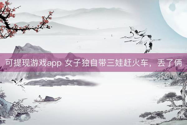 可提现游戏app 女子独自带三娃赶火车，丢了俩