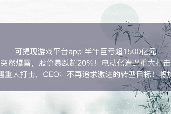 可提现游戏平台app 半年巨亏超1500亿元,全球第四大汽车巨头突然爆雷,股价暴跌超20%!电动化遭遇重大打击,CEO:不再追求激进的转型目标!将加大在美国投资